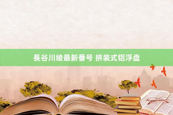 長谷川綾最新番号 拼装式铝浮盘