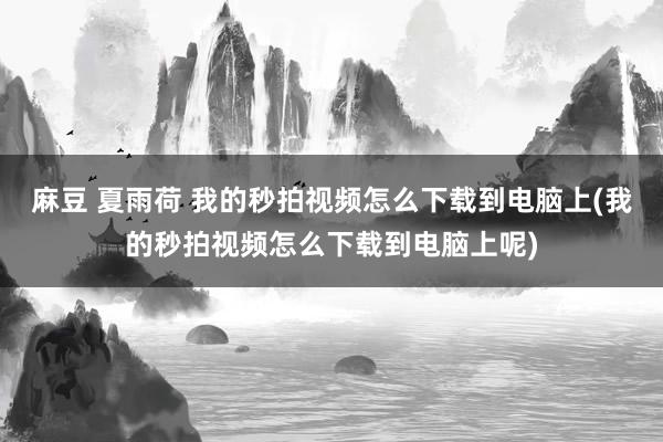 麻豆 夏雨荷 我的秒拍视频怎么下载到电脑上(我的秒拍视频怎么下载到电脑上呢)