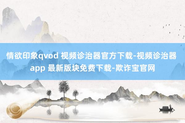 情欲印象qvod 视频诊治器官方下载-视频诊治器 app 最新版块免费下载-欺诈宝官网
