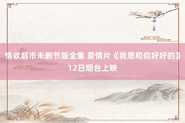情欲超市未删节版全集 爱情片《我思和你好好的》12日烟台上映