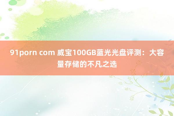 91porn com 威宝100GB蓝光光盘评测：大容量存储的不凡之选