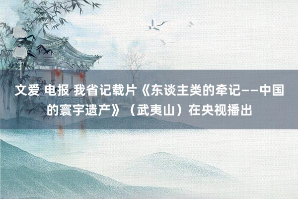 文爱 电报 我省记载片《东谈主类的牵记——中国的寰宇遗产》（武夷山）在央视播出