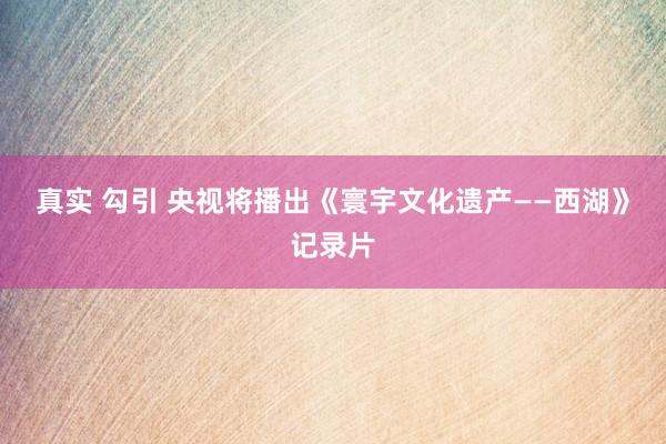 真实 勾引 央视将播出《寰宇文化遗产——西湖》记录片