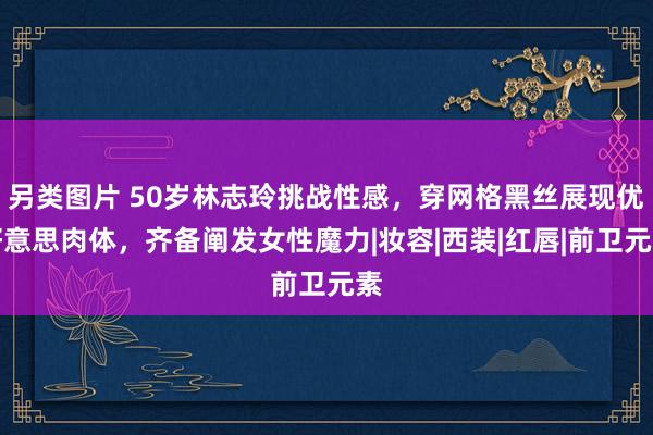 另类图片 50岁林志玲挑战性感，穿网格黑丝展现优好意思肉体，齐备阐发女性魔力|妆容|西装|红唇|前卫元素