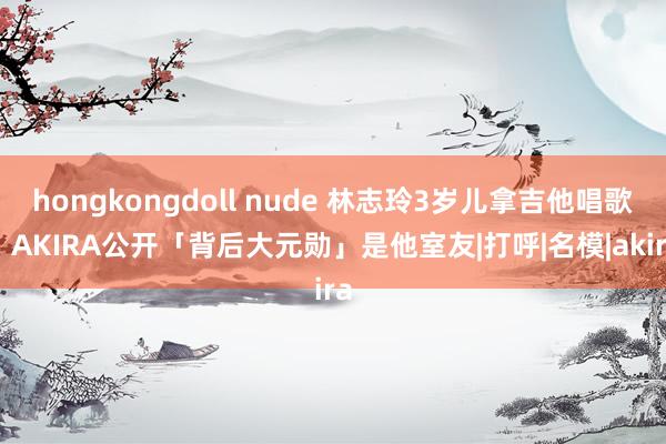 hongkongdoll nude 林志玲3岁儿拿吉他唱歌！　AKIRA公开「背后大元勋」是他室友|打呼|名模|akira