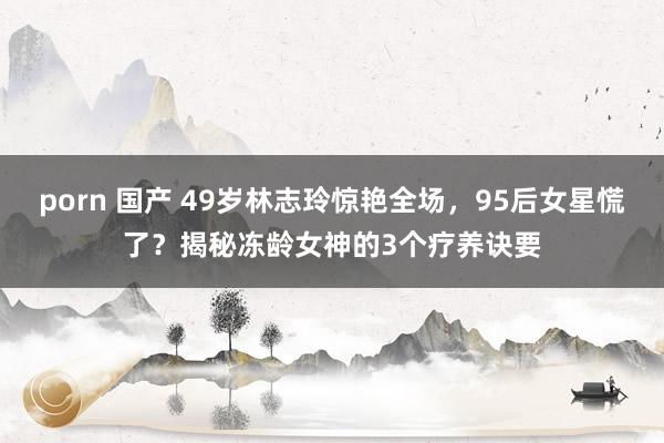 porn 国产 49岁林志玲惊艳全场，95后女星慌了？揭秘冻龄女神的3个疗养诀要