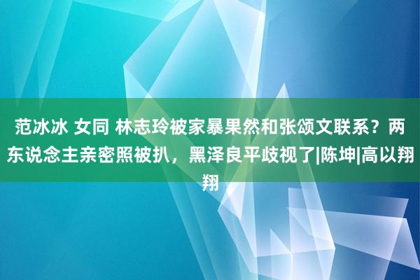 范冰冰 女同 林志玲被家暴果然和张颂文联系？两东说念主亲密照被扒，黑泽良平歧视了|陈坤|高以翔