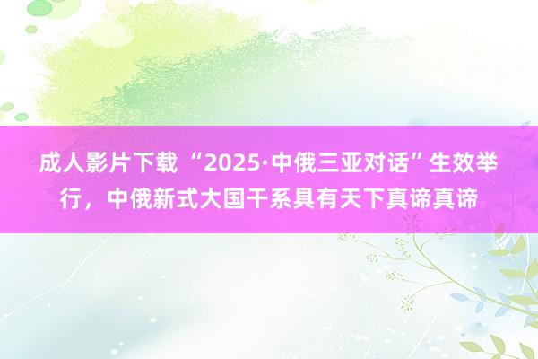 成人影片下载 “2025·中俄三亚对话”生效举行，中俄新式大国干系具有天下真谛真谛