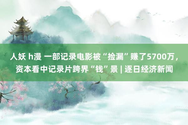 人妖 h漫 一部记录电影被“捡漏”赚了5700万，资本看中记录片跨界“钱”景 | 逐日经济新闻