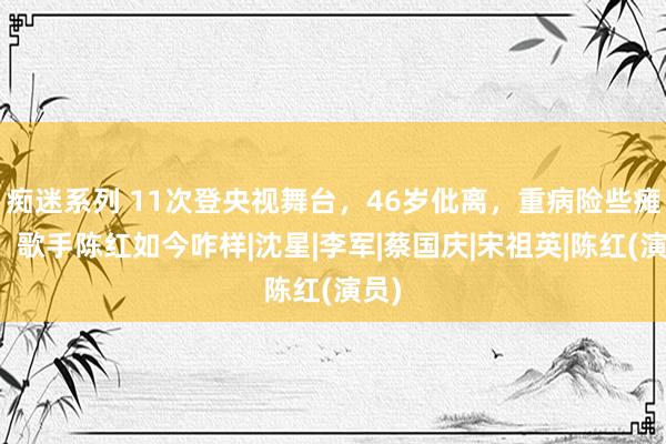 痴迷系列 11次登央视舞台，46岁仳离，重病险些瘫痪，歌手陈红如今咋样|沈星|李军|蔡国庆|宋祖英|陈红(演员)