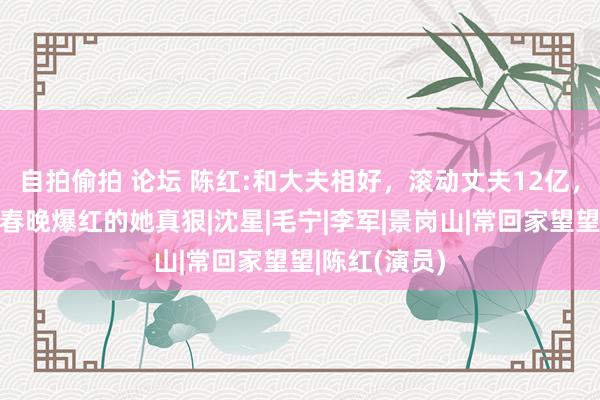 自拍偷拍 论坛 陈红:和大夫相好，滚动丈夫12亿，靠一首歌在春晚爆红的她真狠|沈星|毛宁|李军|景岗山|常回家望望|陈红(演员)