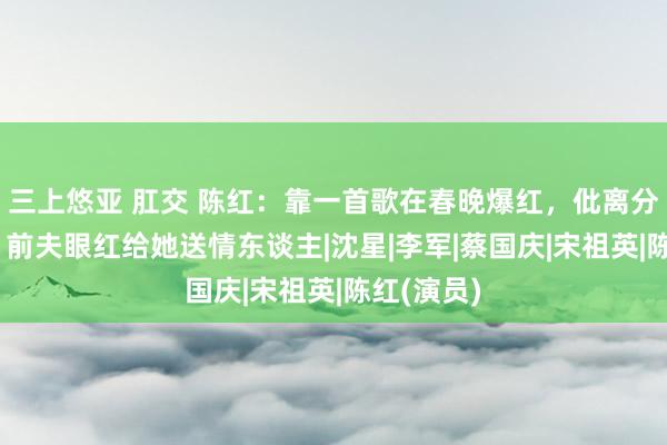 三上悠亚 肛交 陈红：靠一首歌在春晚爆红，仳离分得12亿，前夫眼红给她送情东谈主|沈星|李军|蔡国庆|宋祖英|陈红(演员)