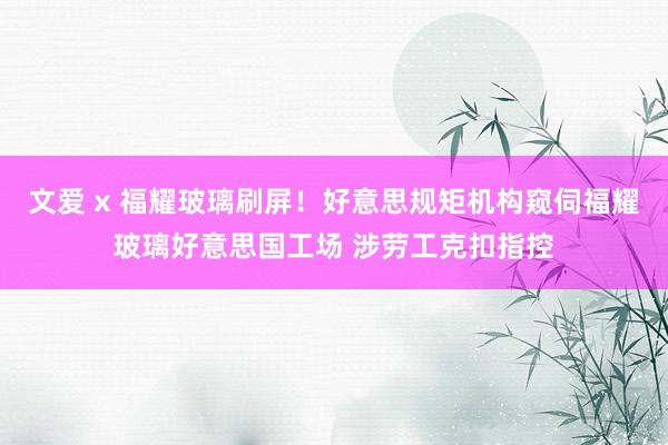 文爱 x 福耀玻璃刷屏！好意思规矩机构窥伺福耀玻璃好意思国工场 涉劳工克扣指控