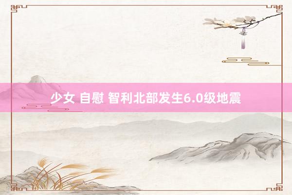 少女 自慰 智利北部发生6.0级地震
