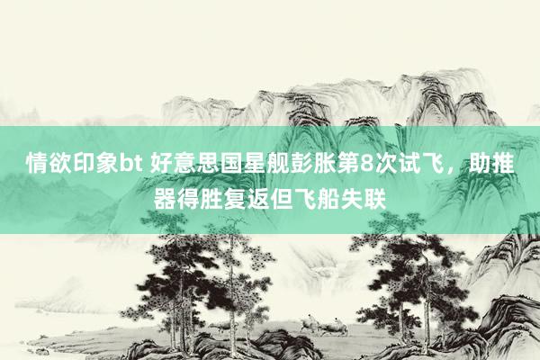 情欲印象bt 好意思国星舰彭胀第8次试飞，助推器得胜复返但飞船失联