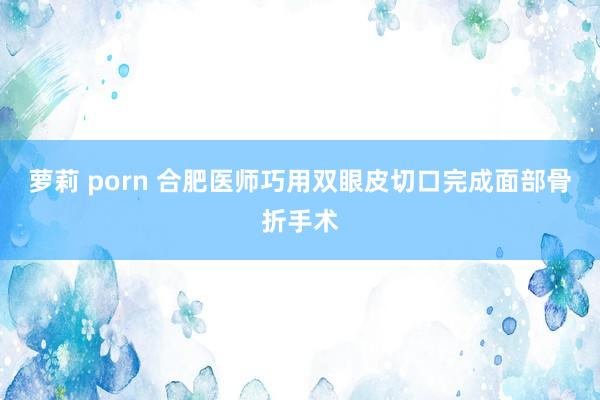 萝莉 porn 合肥医师巧用双眼皮切口完成面部骨折手术