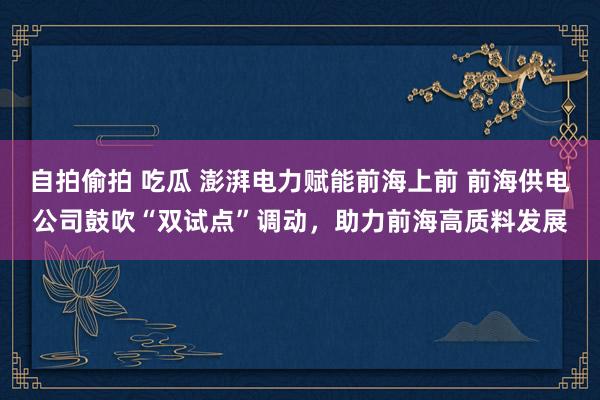 自拍偷拍 吃瓜 澎湃电力赋能前海上前 前海供电公司鼓吹“双试点”调动，助力前海高质料发展