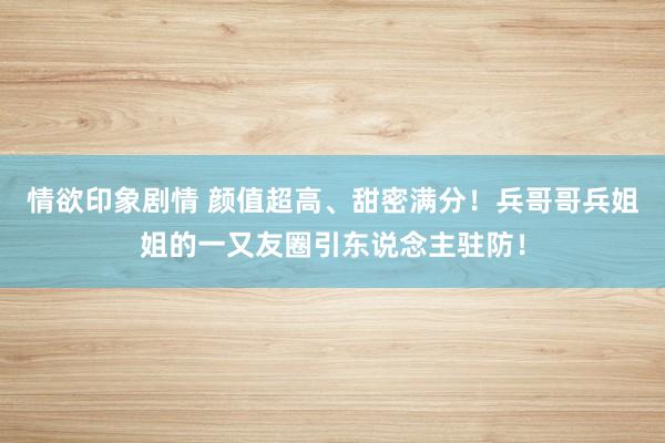 情欲印象剧情 颜值超高、甜密满分！兵哥哥兵姐姐的一又友圈引东说念主驻防！