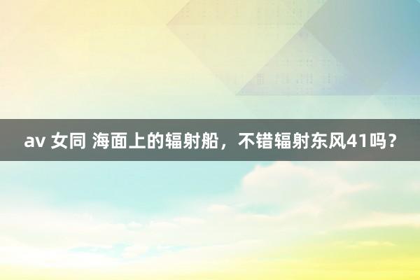 av 女同 海面上的辐射船，不错辐射东风41吗？
