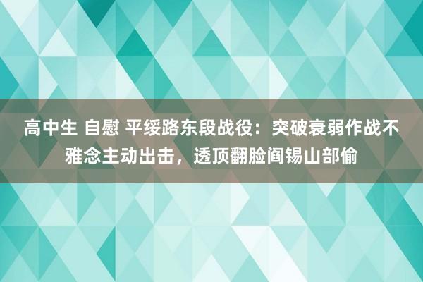 高中生 自慰 平绥路东段战役：突破衰弱作战不雅念主动出击，透顶翻脸阎锡山部偷