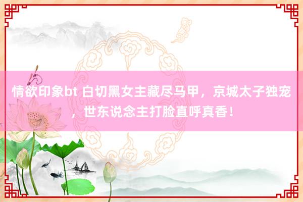 情欲印象bt 白切黑女主藏尽马甲，京城太子独宠，世东说念主打脸直呼真香！