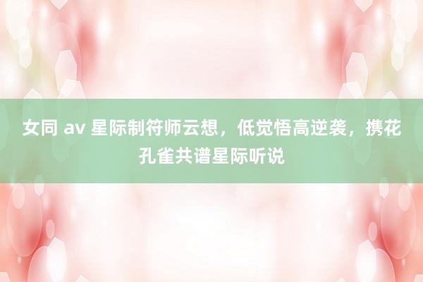 女同 av 星际制符师云想，低觉悟高逆袭，携花孔雀共谱星际听说