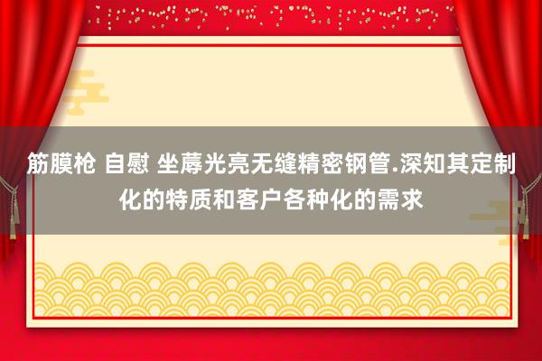 筋膜枪 自慰 坐蓐光亮无缝精密钢管.深知其定制化的特质和客户各种化的需求