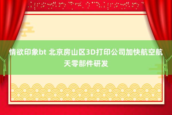 情欲印象bt 北京房山区3D打印公司加快航空航天零部件研发