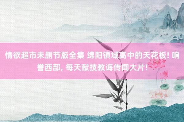 情欲超市未删节版全集 绵阳镇域高中的天花板! 响誉西部， 每天献技教诲传闻大片!