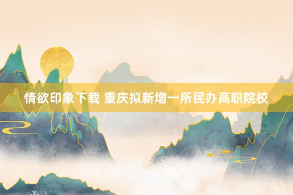 情欲印象下载 重庆拟新增一所民办高职院校