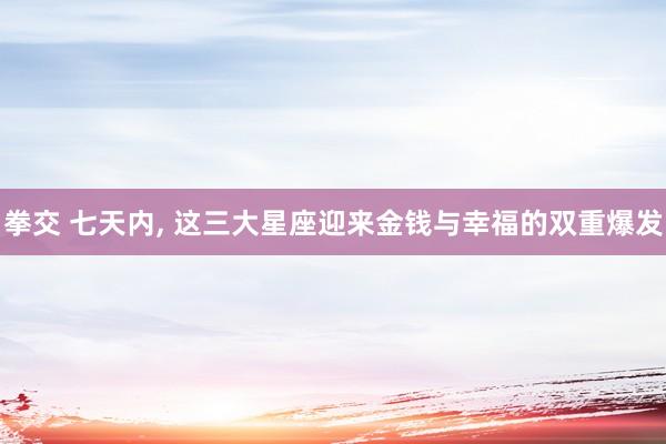 拳交 七天内， 这三大星座迎来金钱与幸福的双重爆发