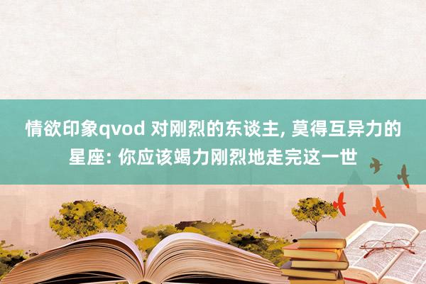 情欲印象qvod 对刚烈的东谈主， 莫得互异力的星座: 你应该竭力刚烈地走完这一世