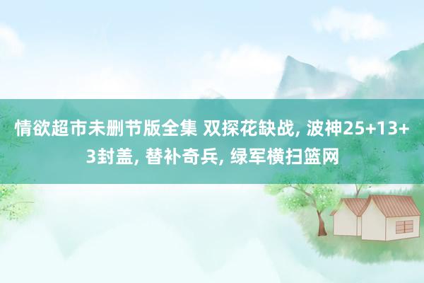 情欲超市未删节版全集 双探花缺战， 波神25+13+3封盖， 替补奇兵， 绿军横扫篮网