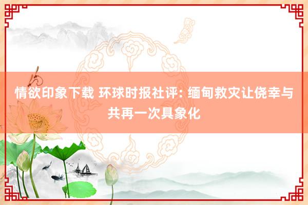 情欲印象下载 环球时报社评: 缅甸救灾让侥幸与共再一次具象化