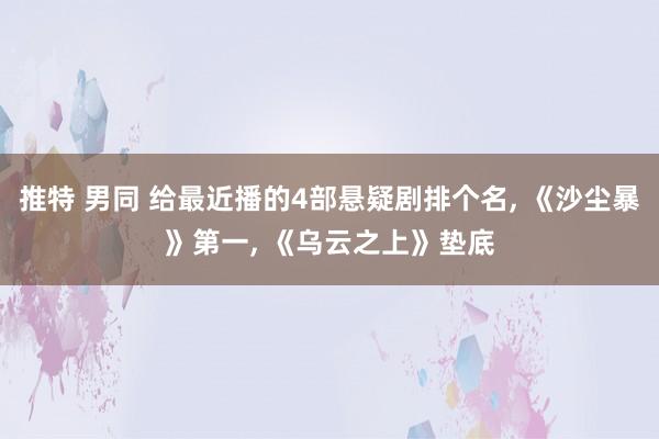 推特 男同 给最近播的4部悬疑剧排个名， 《沙尘暴》第一， 《乌云之上》垫底