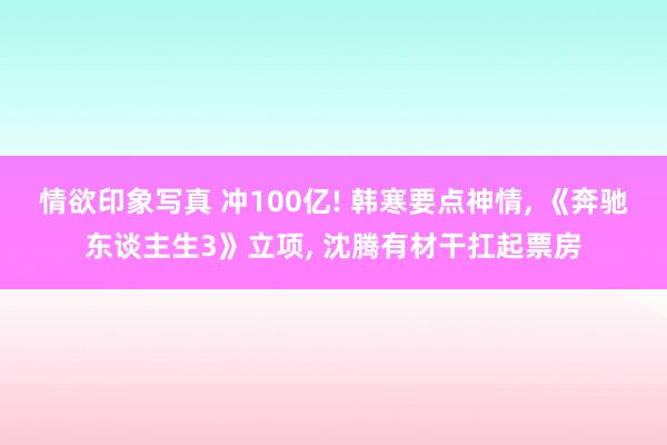 情欲印象写真 冲100亿! 韩寒要点神情， 《奔驰东谈主生3》立项， 沈腾有材干扛起票房