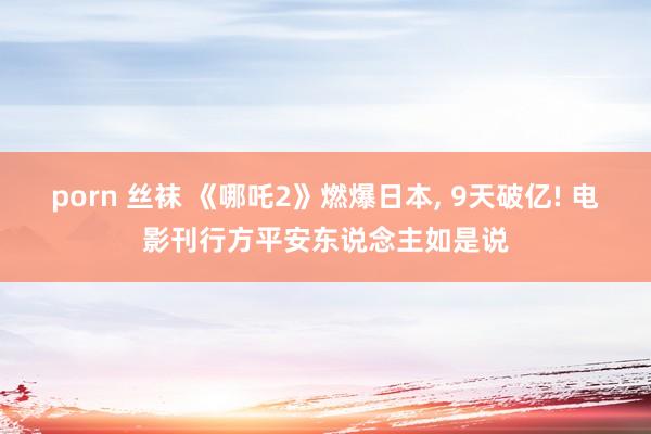 porn 丝袜 《哪吒2》燃爆日本， 9天破亿! 电影刊行方平安东说念主如是说