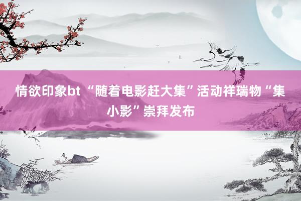 情欲印象bt “随着电影赶大集”活动祥瑞物“集小影”崇拜发布