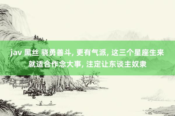 jav 黑丝 骁勇善斗， 更有气派， 这三个星座生来就适合作念大事， 注定让东谈主奴隶