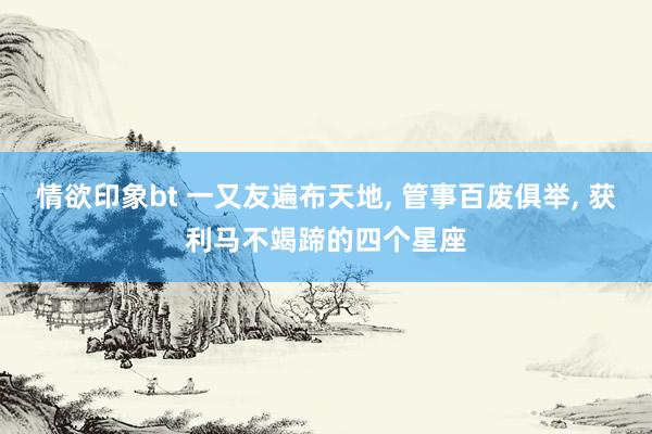 情欲印象bt 一又友遍布天地， 管事百废俱举， 获利马不竭蹄的四个星座