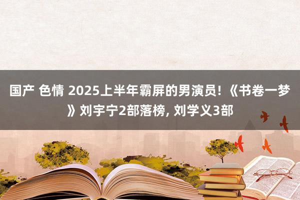 国产 色情 2025上半年霸屏的男演员! 《书卷一梦》刘宇宁2部落榜， 刘学义3部