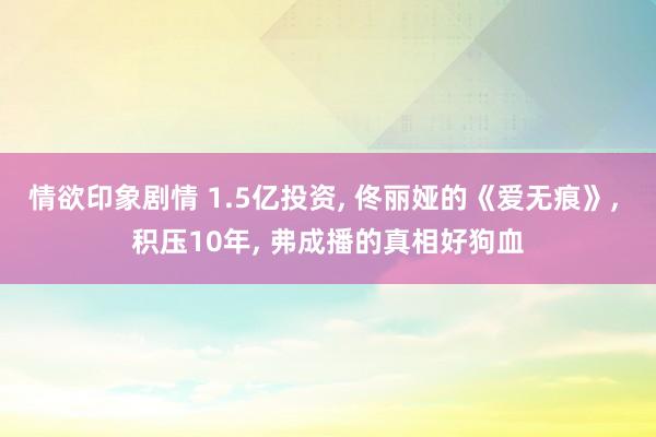 情欲印象剧情 1.5亿投资， 佟丽娅的《爱无痕》， 积压10年， 弗成播的真相好狗血