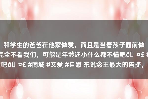 和学生的爸爸在他家做爱，而且是当着孩子面前做爱，太刺激了，孩子完全不看我们，可能是年龄还小什么都不懂吧🤣 #同城 #文爱 #自慰 东说念主最大的告捷，是健康地辞世