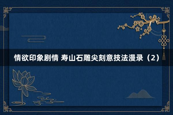 情欲印象剧情 寿山石雕尖刻意技法漫录（2）