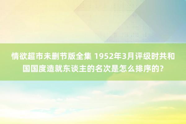 情欲超市未删节版全集 1952年3月评级时共和国国度造就东谈主的名次是怎么排序的?