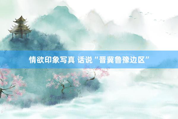 情欲印象写真 话说“晋冀鲁豫边区”
