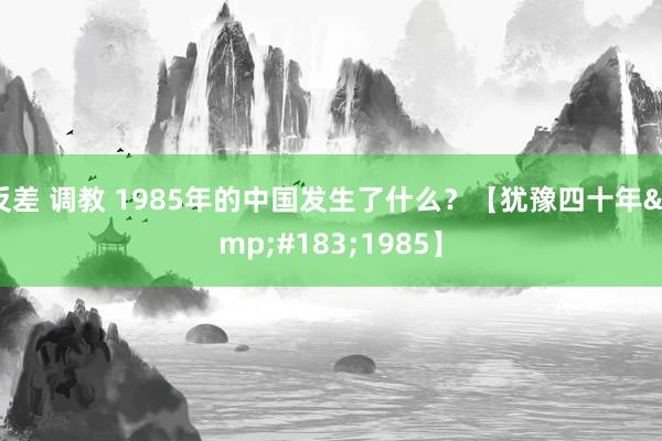 反差 调教 1985年的中国发生了什么？【犹豫四十年&#183;1985】