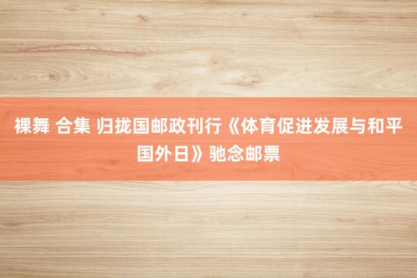 裸舞 合集 归拢国邮政刊行《体育促进发展与和平国外日》驰念邮票
