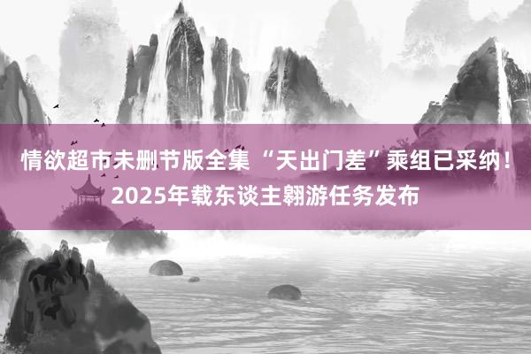 情欲超市未删节版全集 “天出门差”乘组已采纳！2025年载东谈主翱游任务发布