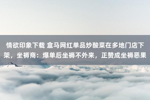 情欲印象下载 盒马网红单品炒酸菜在多地门店下架，坐褥商：爆单后坐褥不外来，正赞成坐褥恶果